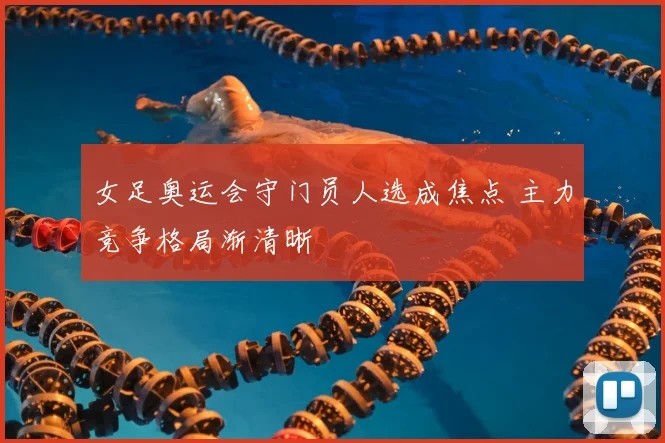 女足奥运会守门员人选成焦点 主力竞争格局渐清晰