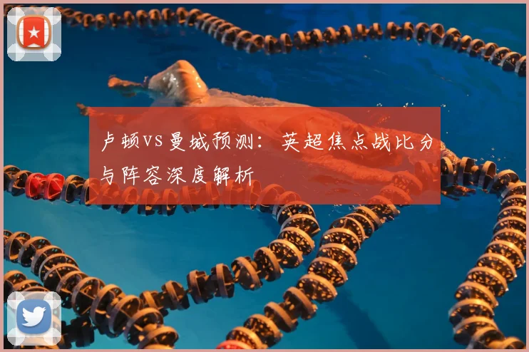 卢顿vs曼城预测：英超焦点战比分与阵容深度解析