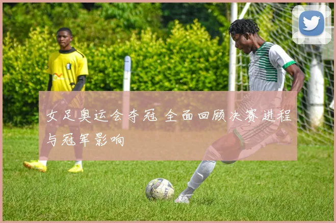 女足奥运会夺冠 全面回顾决赛进程与冠军影响