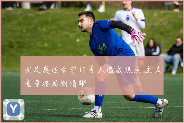 女足奥运会守门员人选成焦点 主力竞争格局渐清晰