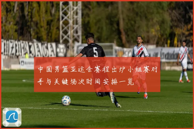 中国男篮亚运会赛程出炉小组赛对手与关键场次时间安排一览