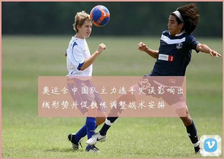 奥运会中国队主力选手失误影响出线形势并促教练调整战术安排