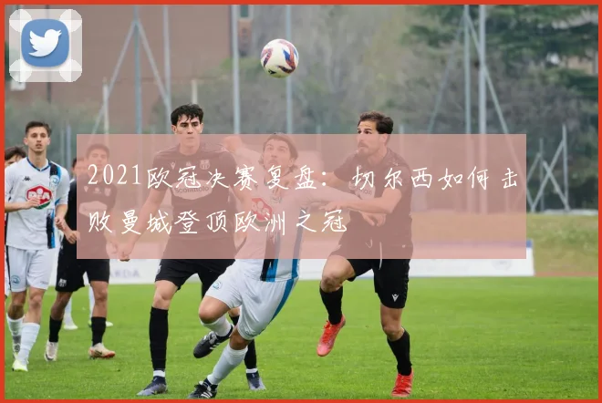 2021欧冠决赛复盘：切尔西如何击败曼城登顶欧洲之冠