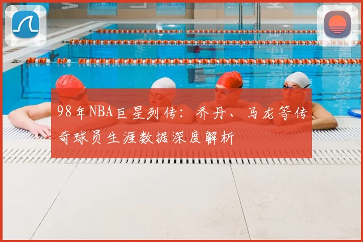 98年NBA巨星列传：乔丹、马龙等传奇球员生涯数据深度解析