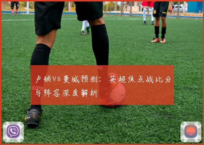 卢顿vs曼城预测：英超焦点战比分与阵容深度解析