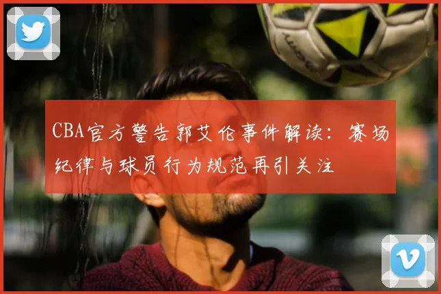 CBA官方警告郭艾伦事件解读：赛场纪律与球员行为规范再引关注