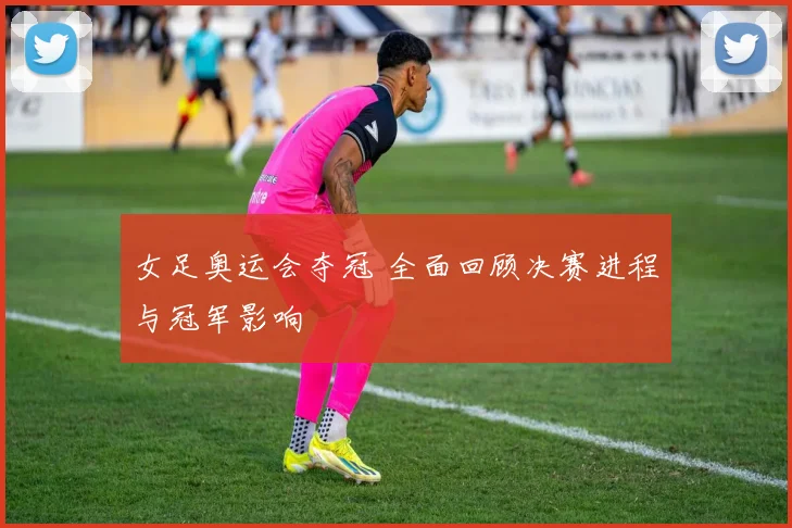 女足奥运会夺冠 全面回顾决赛进程与冠军影响